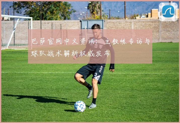 巴萨官网中文资讯:主教练专访与球队战术解析权威发布