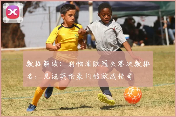 数据解读:利物浦欧冠决赛次数排名,见证英伦豪门的欧战传奇
