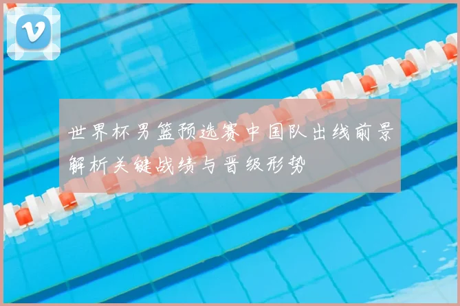 世界杯男篮预选赛中国队出线前景解析关键战绩与晋级形势