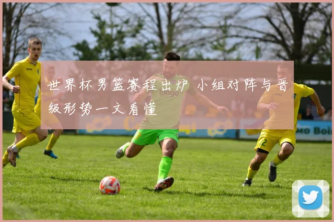 世界杯男篮赛程出炉 小组对阵与晋级形势一文看懂