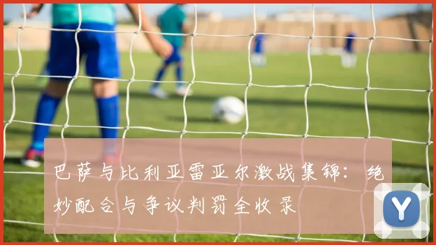 巴萨与比利亚雷亚尔激战集锦:绝妙配合与争议判罚全收录