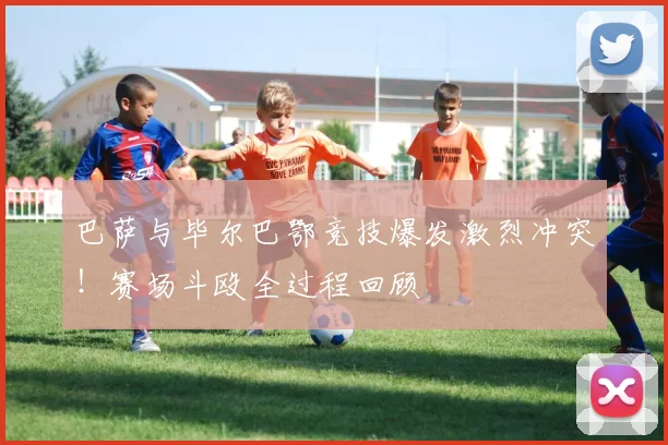巴萨与毕尔巴鄂竞技爆发激烈冲突！赛场斗殴全过程回顾